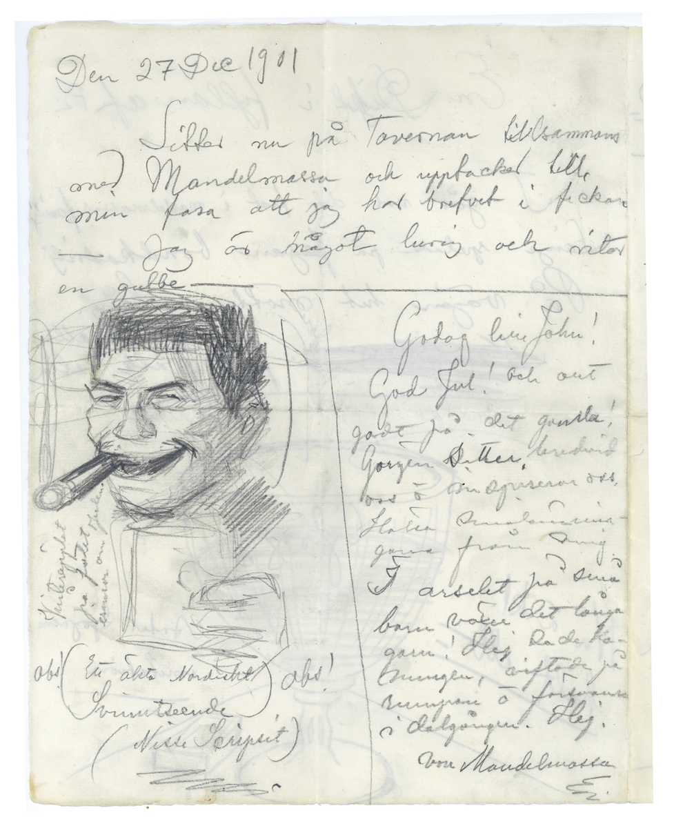 Brev 1901-12-25 till 1901-12-27 från Pontus Lanner, Erik Lange till John Bauer, bestående av fyra sidor skrivna på fram- och baksidan av ett vikt pappersark. Huvudsaklig skrift handskriven med blyerts samt svart bläck. På första sidan är en skiss av ett glas med glögg, samt möjligtvis en tändsticksask. På andra sidan finns en skiss av en leendes man som röker cigarr, troligtvis tecknad av Erik Lange, och på fjärde sidan en förvånad man som röker cigarr, troligtvis tecknad av Pontus Lanner.  Av tredje sidan står Pontus Lanner som skribent på första halvan, och Erik Lange på den andra. 
.
BREVAVSKRIFT:
.
[Sida 1]
En dikt i fyllan af P.L.
I går var det fest i mandelmassas familj
Långe spelade på fegan bondkadrilj
På vägen hit mötte vi långa malla
falle ralle ralla
[överstruken text till vänster: Nu g---]
skiss med text, från vänster till höger: helsa rikedom Lycka
Glögg
Nu ä kl. half ett
Artur Sjögrens
imitation

Sida 2
Den 27 Dec 1901
Sitter nu på Tavernan tillsammans
med Mandelmassa och upptacker till
min fasa att jag har brefvet i fickan
-- Jag är något lurig och ritar
en gubbe --
[nedre delen av papperet är uppdelat med blyertsstreck i två delar. Till vänster är en stor skiss samt texter: På tvären bredvid skissen:  Vinteräpplet på fatet erinrar om Julen
under skissen: Obs! (Ett äkta Nordiskt Svinutseende) Obs!
(Nisse Scripsit)
Texten till höger:  Godag lille John!
God Jul! och allt
godt på det gamla!
Görgen sitter bredvid
oss o inspirerar oss.
Hälsa smålännin-
garne från mig
I arselet på små
barn växer det långa
garn! Hej sade Ko-
nungen, viftade på
rumpan o fösvann
i dalgången. Hej
von Mandelmassa
.
[Sida 3]
Stockholm d. 25 Dec. 1901
Broder Jonas!
När jag tänker rätt på saken
så vore det allt fan så trefligt att ha ett
rum, där man i lugn och ro kunde arbeta.
Som jag nu i julen skall bort, än
hit och dit och kanske först i mitten på
Januari kan hafva ordentlig nytta af rummet
så vore jag dig ytterst tacksam om du [överstruket: n]
ville sätta ned priset till en tia (10 kronor)
Om du pr. omgående ville svara så
är du förbannadt hyfvens --
Helsa familjen -- god jul!
Vännen 
Pontus
.
Lange som sitter inne hos flickorna
skall jag ropa hit -- Ja här har du
mig igen, lille vän! Svårt var det att 
gå ifrån, men för din skull må de
vara händt! En god fortsättning m.
m.
Vännen Erik
.
[Sida 4]
Jörgen sitter här strakts bred-
vid men va fan hör det hit --
[skiss]
porträtt af
Mandelmassa
Pontus