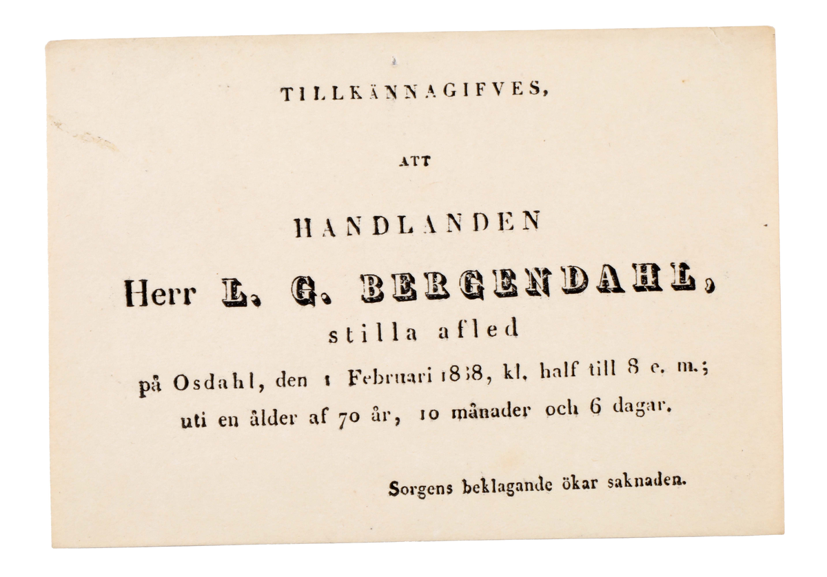 Notifikationskort gällande dödsfall i beigeblekt papper. Tryckt text i svart: "TILLKÄNNAGIFVES, ATT HANDLANDEN Herr L. G. BERGENDAHL, stilla afled på Osdahl, den 1 Februari 1838, kl. half till 8 e. m.; uti en ålder af 70 år, 10 månader och 6 dagar."

Längst ned texten: "Sorgens beklagande ökar saknaden"

Äldre historik:
Lars Gabriel Bergendahl född 1767 i Dragared, Hyssna. Gift med Brita Helena Bergendahl. Död 1838.
