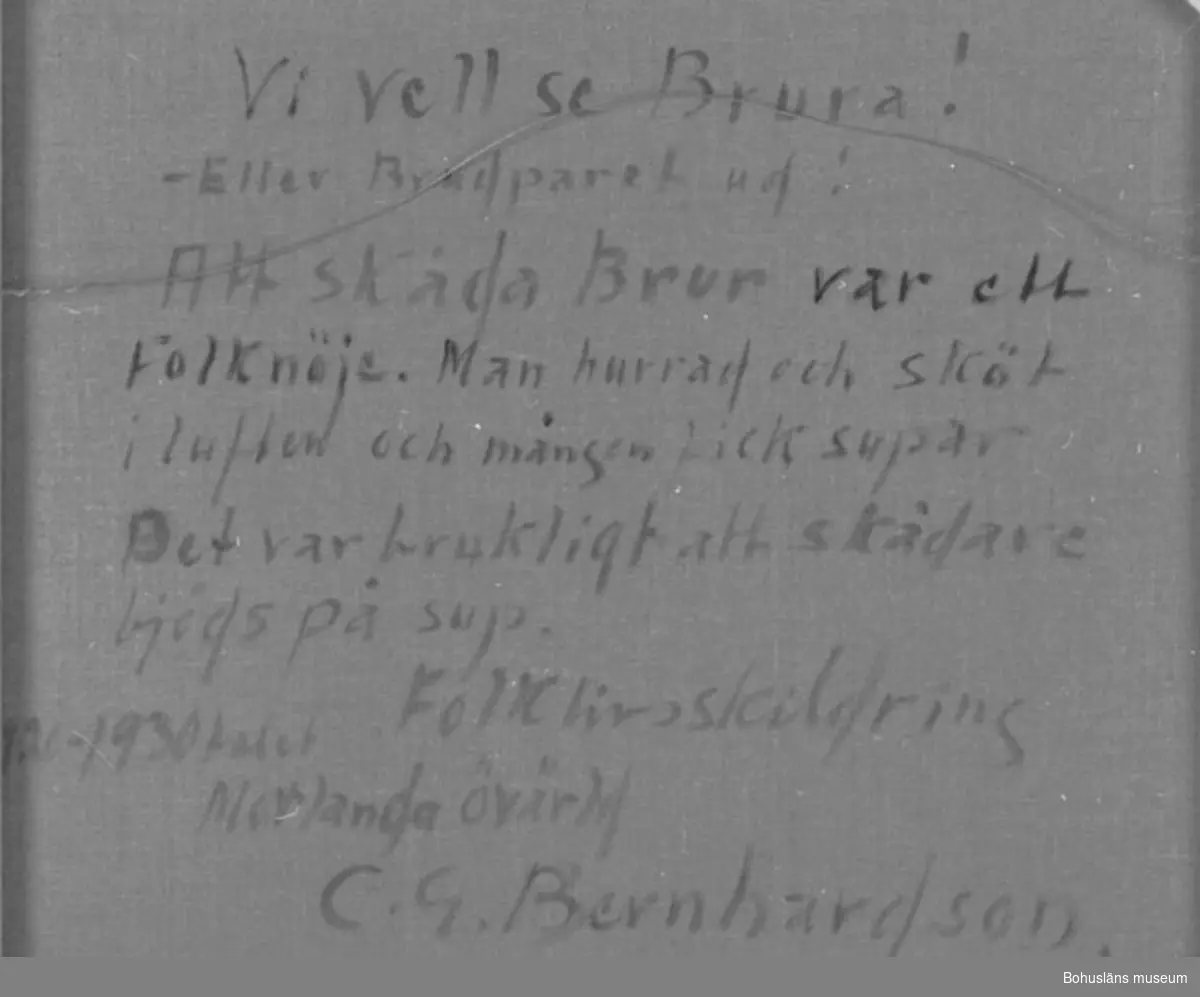 Baksidestext:
"Vi vell se Brura! - Eller Brudparet ud!
Att skåda Brur var ett Folknöje. Man hurrad och sköt i luften och mången fick supar. 
Det var brukligt att skådare bjöds på sup.
Folklivsskildring 1920 - 1930talet Morlanda övärld
C.G. Bernhardson."

Förklaring: Det var grannar och andra, som inte var inbjudna på själva bröllopskalaset, som ville se och på detta sätt hylla brudparet. "Vi vell se brura! - Eller brudparet ud!" = dial. för "Vi vill se bruden! Brudparet ut!"

Litteratur:
Bernhardson, C.G., Bohuslänska kustbor, Uddevalla 1983, sidan 20. 
Titel i boken: Skåda brur.

Montering: Ram

Övrig historik se CGB001