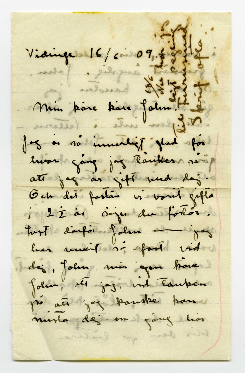 Brev 1909-06-16 från Ester Bauer till John Bauer, bestående av tolv sidor skrivna på fram- och baksidan av tre pappersark, två av dem vikta. Tredje och fjärde sidan av brevet saknas. Huvudsaklig skrift handskriven med svart bläck. Brevet saknar underskrift. Handstilen tyder på Ester Bauer som avsändare. 
.
BREVAVSKRIFT:
.
[Sida 1]
[inskrivet på höger sida: 18/6 Nu har jag 
lejt segling
till Furusund
Skrif ofta]
Vidinge 16/6 09
Min käre käre John
Jag är så innerligt glad för
hvar gång jag tänker på
att jag är gift med dej.
Och det fastän vi varit gifta
i 2 ½ år. säjer du förstås.
Just därför John --- jag
har vuxit så fast vid
dej, John min egen käre
John, att jag, vid tanken
på att jag kanske kan
mista dej en gång här
.
[Sida 2]
i världen, blir alldeles
gränslöst ängslig. John.
så är det kanoten jag
går och ängslar mej öfver.
Sätt den inte i Vettern –
lofva mej det John -----
gör mej glad och skrif
att du inte sätter den
i Vettern. Och innan
du sätter den i Rocksjön
skall de vattentäta skotten
vara klara, det har du
lofvat mej en gång förut,
och hela båten skall
vara tät. Låt klä den
med duk. [överstruket: -to-p-[?]] Så
blir den ju bättre
.
[kommentar: sida 3 och 4 finns inte]
.
[Sida 5] 
5
också som äro dåliga.
Valparna trifvas utmärkt,
de äro förtjusande men
mycket besvärliga, i dag
beto de sönder ett täcke
då de blefvo lämnade
ensamma i 5 minuter.
I sin lilla lada trifs
de inte så bra, de äro
så sällskapssjuka, men
när korna ska gå på
bete här, få de allt vara 
inne mera. I kväll
blåser nordan men himlen
är klar och hvit som
silfver, det blir nog stadigt
vackert väder nu.
.
[Sida 6]
Vill du fråga Hjalmar om
hundarna får dricka mjölk.
John skrif många bref
skrif för hvarje dag så
att jag får många bref
då vi hämta posten.
Jag blir så glad åt
dina bref och lycklig
öfver att du är kär i
mej, för det är väl riktigt
säkert att du är?
John jag älskar dej så
innerligt, det är så tråkigt
att jag varit elak ibland
jag ångrar det så djupt
och jag skall aldrig göra
.
[Sida 7]
så mer, men du
förlåter mej ju.
God natt Jonne min
kl. är 11 och läkaren
har befallt mej att
lägga mej kl. 9.
I dag har jag sofvit middag.
Om Martin har tid i
morgon så segla vi till
Furusund med detta annars
får det dröja ännu en
dag. Areviderce.
17/6 Jag håller på att 
steka pannkakor i kväll
och så går jag från och
till mellan pannkakorna
och brefvet. Fråga
.
[Sida 8]
Hjalmar hvad hundarna
ska äta då de inte
villja äta bröd, de ha
nästan svultit i 2 dar
nu och ändå neka
de envist att äta sitt
hundbröd. I dag fingo
de ett par skorpor och de
blefvo alldeles stormförtjusta
få de äta sådant? Jag
kan ju inte låta dem
svälta ihjäl. De äro
mer än besvärliga, att
ha dem inne är omöjligt
de äta upp mattor, gar-
diner, tapeter, stolar och
bord. Om de äro ute
.
[Sida 9]
[i marginalerna upptill och nedtill finns skrivet  upp och ner:  Gå till läkaren genast och Min egen John kom snart]
9
får man passa på dem
varje ögonblick, här finnes
ju kor på ön och få
de tag i dem äro de inte
mycket värda, men det
är inte lätt att följa
dem då de alltid springa
åt hvars ett håll. Nu
har jag indelat deras
dag, vissa timmar få
de vara ute och vissa
timmar få de sofva
i sin lada. När de
ska det må du tro 
att det är ett lif.
Alla Sjömans äro
.
[Sida 10]
förälskade i valparna,
när de ätit upp någon
af deras tillhörigheter äro
de ju ledsna en stund
men snart öfverhopar
de dem igen med smek-
ningar. Men de äro
förtjusande trots allt. Deras
bästa soflplats, tycka de, är
på mina fötter, de äro
så folkkära, de formligen
öfverhopar mej med
kyssar så högt de räcka.
Här är så vackert, i
kväll var jag med och lade
näten. Hafvet låg som en 
.
[Sida 11]
spegel, det speglade himlen
och det såg ut som en
enda stor oändlighet ---
såg man åt landet så
stodo bergen på hufvet, ja
spegelbilden var så tydlig
att om man ville så
kunde man glömma
bort vattnet och [inskrivet: den] [överstruket: allt]
[överstruket: hvad det] [inskrivet: andra verkligheten] och i stället se
några konstiga vidunder
som sväfvade i ett färglöst
intet. Ja --- du minns
nog hur det kan se ut.
Just nu, vid denna
tiden med de ljusa
.
[Sida 12]
[längst upp en text upp och ner: ---[?] och kyss mej. Inritat två liggande ovaler]
nätterna är det gudom-
ligt. Jag är redan solbränd
I morgon ska jag börja
och äta fisk. Pelle 
Collin bodde i fjol i
denna stugan med. Jon-
Erik sa att jag mycket
väl kunde fått bo där,
det hade nästan varit bättre
för där är närmre till allt.
I morgon skall jag börja att
bada och ta solbad. Jag
kan hälsa dej från björkar-
na. Kl. är 11 jag måste lägga
mej. Hälsa alla så hjärtligt.
Hälsa Hjalmar Tack för valparna
det var ju sant, det är bara
min den ena, men de äro kära
i mig båda två ändå.